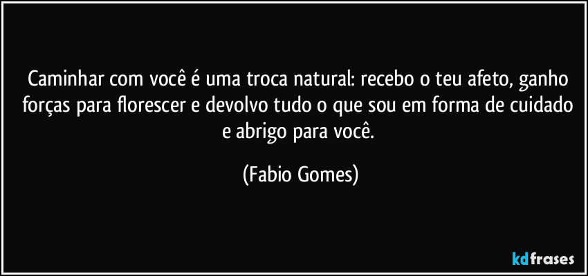 Caminhar com você é uma troca natural: recebo o teu afeto, ganho forças para florescer e devolvo tudo o que sou em forma de cuidado e abrigo para você. (Fabio Gomes)
