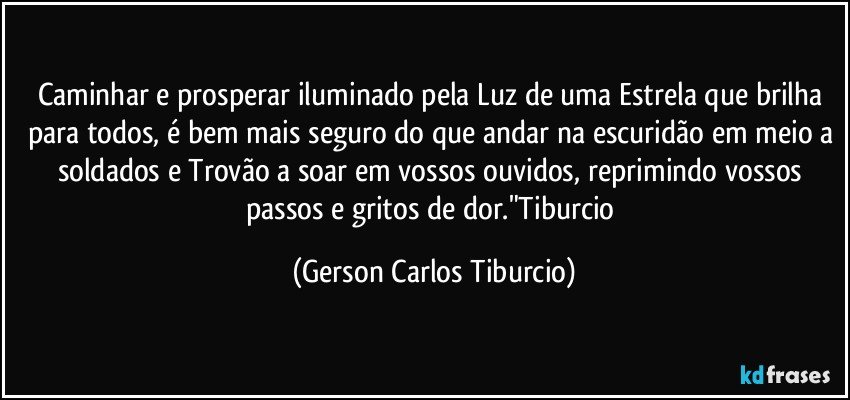 Caminhar e prosperar iluminado pela Luz de uma Estrela que brilha para todos, é bem mais seguro do que andar na escuridão em meio a soldados e Trovão a soar em vossos ouvidos, reprimindo vossos passos e gritos de dor."Tiburcio (Gerson Carlos Tiburcio)