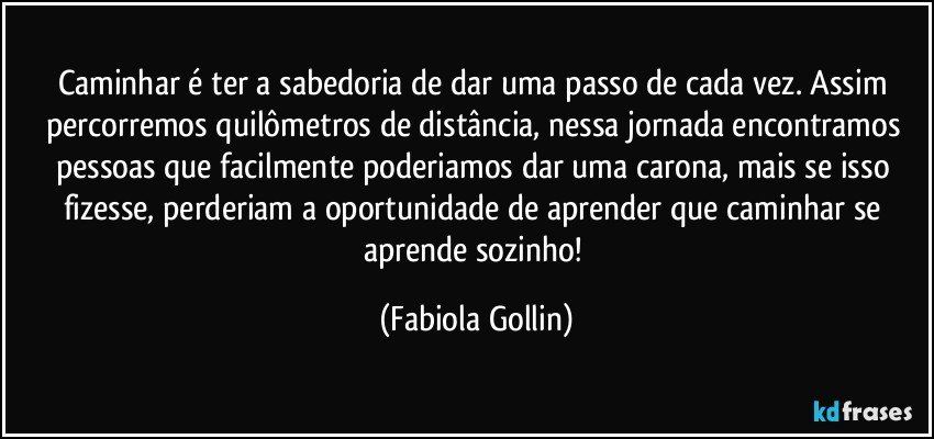 Caminhar é ter a sabedoria de dar uma passo de cada vez. Assim percorremos quilômetros de distância, nessa jornada encontramos pessoas que facilmente poderiamos dar uma carona, mais se isso fizesse, perderiam a oportunidade de aprender que caminhar se aprende sozinho! (Fabiola Gollin)