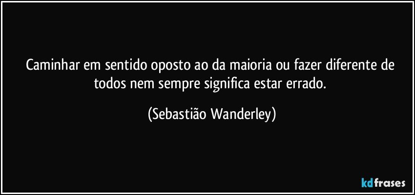 Caminhar em sentido oposto ao da maioria ou fazer diferente de todos nem sempre significa estar errado. (Sebastião Wanderley)