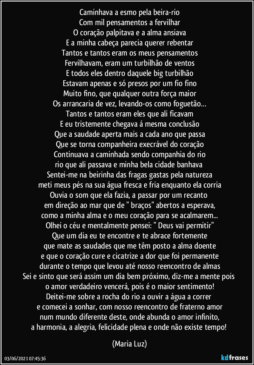 Caminhava a esmo pela beira-rio
Com mil pensamentos a fervilhar
O coração palpitava e a alma ansiava
E a minha cabeça parecia querer rebentar
Tantos e tantos eram os meus pensamentos
Fervilhavam, eram um turbilhão de ventos
E todos eles dentro daquele big turbilhão
Estavam apenas e só presos por um fio fino
Muito fino, que qualquer outra força maior
Os arrancaria de vez, levando-os como foguetão…
Tantos e tantos eram eles que ali ficavam
E eu tristemente chegava á mesma conclusão
Que a saudade aperta mais a cada ano que passa
Que se torna companheira execrável do coração
Continuava a caminhada sendo companhia do rio
rio que ali passava e minha bela cidade banhava 
Sentei-me na beirinha das fragas gastas pela natureza
meti meus pés na sua água fresca e fria enquanto ela corria
Ouvia o som que ela fazia, a passar por um recanto 
em direção ao mar que de " braços" abertos a esperava,
como a minha alma e o meu coração para se acalmarem...
Olhei o céu e mentalmente pensei: " Deus vai permitir"
Que um dia eu te encontre e te abrace fortemente
que mate as saudades que me têm posto a alma doente
e que o coração cure e cicatrize a dor que foi permanente
durante o tempo que levou até nosso reencontro de almas
Sei e sinto que será assim um dia bem próximo, diz-me a mente pois o amor verdadeiro vencerá, pois é o maior sentimento!
Deitei-me sobre a rocha do rio a ouvir a água a correr 
e comecei a sonhar, com nosso reencontro de fraterno amor
num mundo diferente deste, onde abunda o amor infinito,
a harmonia, a alegria, felicidade plena e onde não existe tempo! (Maria Luz)