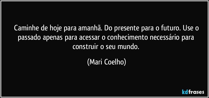 ⁠Caminhe de hoje para amanhã. Do presente para o futuro. Use o passado apenas para acessar o conhecimento necessário para construir o seu mundo. (Mari Coelho)