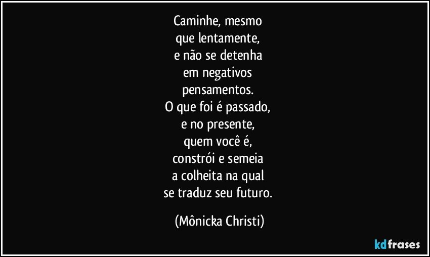 Caminhe, mesmo 
que lentamente, 
e não se detenha 
em negativos  
pensamentos.  
O que foi é passado,  
e no presente, 
quem você é,  
constrói e semeia 
a colheita na qual 
se traduz seu futuro. (Mônicka Christi)