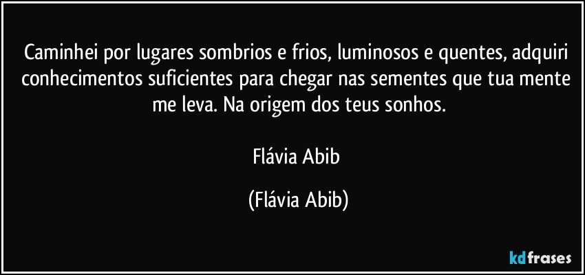 Caminhei por lugares sombrios e frios, luminosos e quentes, adquiri conhecimentos suficientes para chegar nas sementes que tua mente me leva. Na origem dos teus sonhos.

Flávia Abib (Flávia Abib)