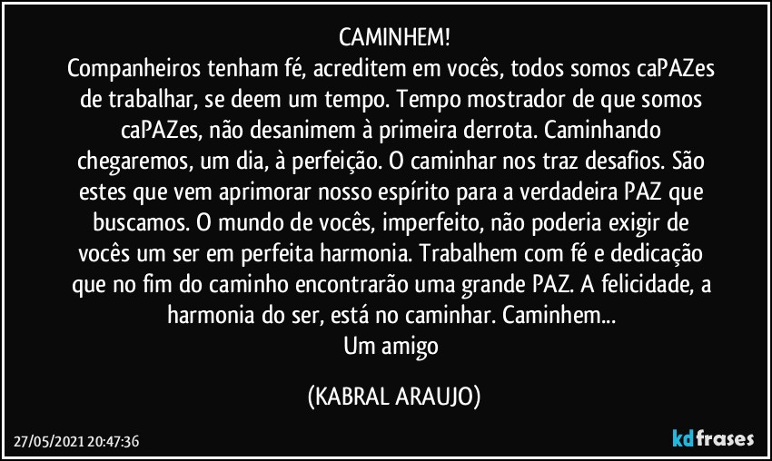 CAMINHEM!
Companheiros tenham fé, acreditem em vocês, todos somos caPAZes de trabalhar, se deem um tempo. Tempo mostrador de que somos caPAZes, não desanimem à primeira derrota. Caminhando chegaremos, um dia, à perfeição. O caminhar nos traz desafios. São estes que vem aprimorar nosso espírito para a verdadeira PAZ que buscamos. O mundo de vocês, imperfeito, não poderia exigir de vocês um ser em perfeita harmonia. Trabalhem com fé e dedicação que no fim do caminho encontrarão uma grande PAZ. A felicidade, a harmonia do ser, está no caminhar. Caminhem... 
Um amigo (KABRAL ARAUJO)