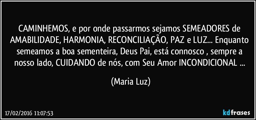 CAMINHEMOS, e por onde passarmos sejamos SEMEADORES de AMABILIDADE, HARMONIA, RECONCILIAÇÃO, PAZ e LUZ... Enquanto semeamos a boa  sementeira, Deus Pai, está  connosco , sempre a nosso lado, CUIDANDO de nós, com Seu Amor INCONDICIONAL ... (Maria Luz)