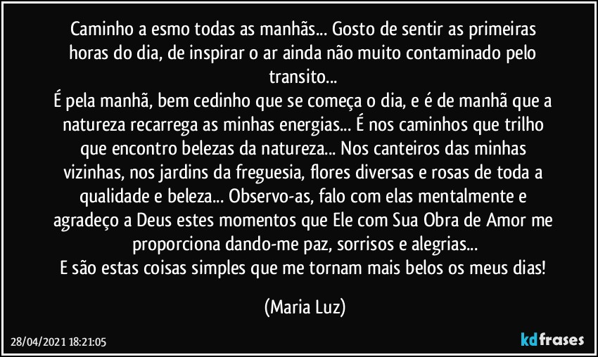 Caminho a esmo todas as manhãs... Gosto de sentir as primeiras horas do dia, de inspirar o ar ainda não muito contaminado pelo transito... 
É pela manhã, bem cedinho que se começa o dia, e é de manhã que a natureza recarrega as minhas energias... É nos caminhos que trilho que encontro belezas da natureza... Nos canteiros das minhas vizinhas, nos jardins da freguesia, flores diversas e rosas de toda a qualidade e beleza... Observo-as, falo com elas mentalmente e agradeço a Deus estes momentos que Ele com Sua Obra de Amor me proporciona dando-me paz, sorrisos e alegrias...
E são estas coisas simples que me tornam mais belos os meus dias! (Maria Luz)