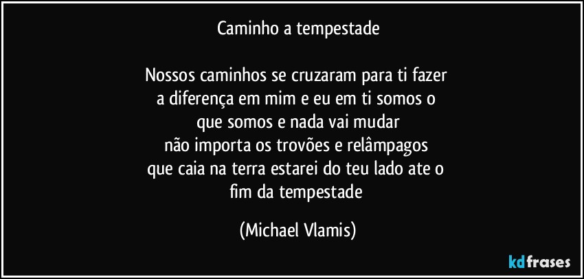 Caminho a tempestade

Nossos caminhos se cruzaram para ti fazer 
a diferença em mim e eu em ti somos o 
que somos e nada vai mudar
não importa os trovões e relâmpagos 
que caia na terra estarei do teu lado ate o 
fim da tempestade (Michael Vlamis)