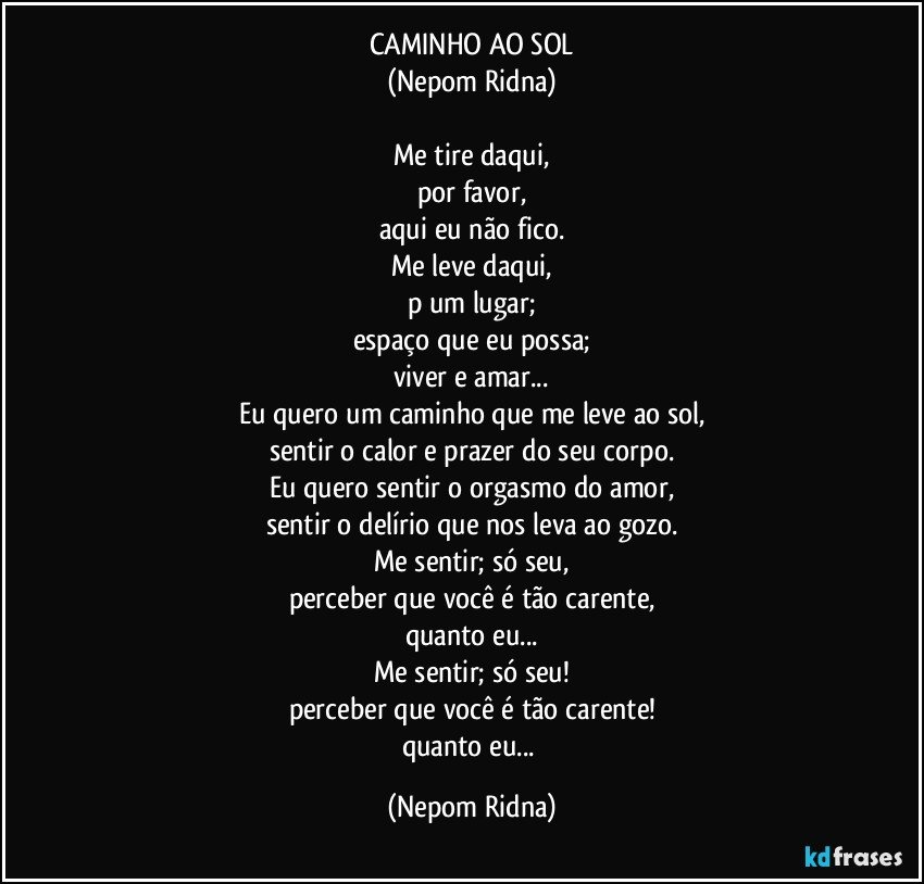 CAMINHO AO SOL
(Nepom Ridna)

Me tire daqui,
por favor,
aqui eu não fico.
Me leve daqui,
p/um lugar;
espaço que eu possa;
viver e amar...
Eu quero um caminho que me leve ao sol,
sentir o calor e prazer do seu corpo.
Eu quero sentir o orgasmo do amor,
sentir o delírio que nos leva ao gozo.
Me sentir; só seu,
perceber que você é tão carente,
quanto eu...
Me sentir; só seu!
perceber que você é tão carente!
quanto eu... (Nepom Ridna)