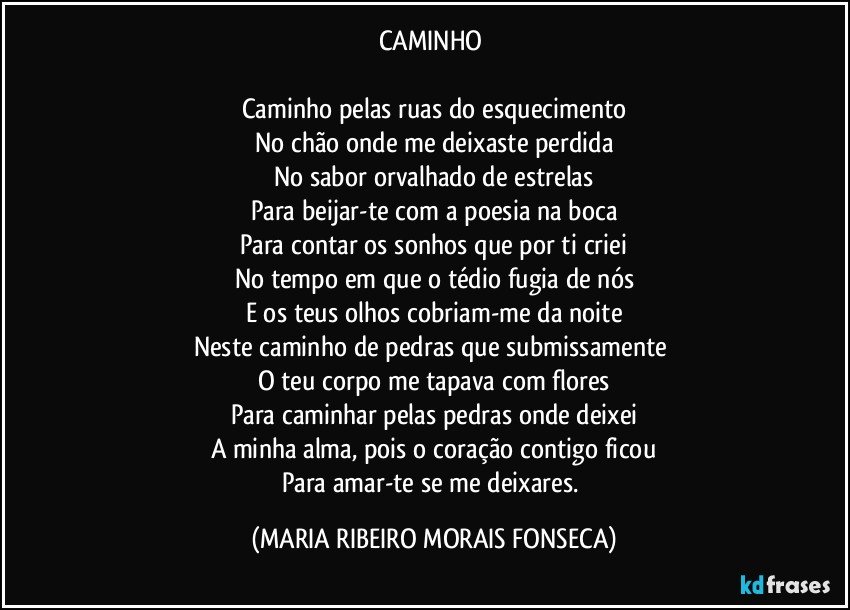 CAMINHO 

Caminho pelas ruas do esquecimento
No chão onde me deixaste perdida
No sabor orvalhado de estrelas
Para beijar-te com a poesia na boca
Para contar os sonhos que por ti criei
No tempo em que o tédio fugia de nós
E os teus olhos cobriam-me da noite
Neste caminho de pedras que submissamente 
O teu corpo me tapava com flores
Para caminhar pelas pedras onde deixei
A minha alma, pois o coração contigo ficou
Para amar-te se me deixares. (MARIA RIBEIRO MORAIS FONSECA)