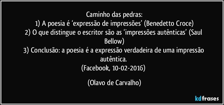 Caminho das pedras:
1) A poesia é ‘expressão de impressões’ (Benedetto Croce)
2) O que distingue o escritor são as ‘impressões autênticas’ (Saul Bellow)
3) Conclusão: a poesia é a expressão verdadeira de uma impressão autêntica. 
(Facebook, 10-02-2016) (Olavo de Carvalho)