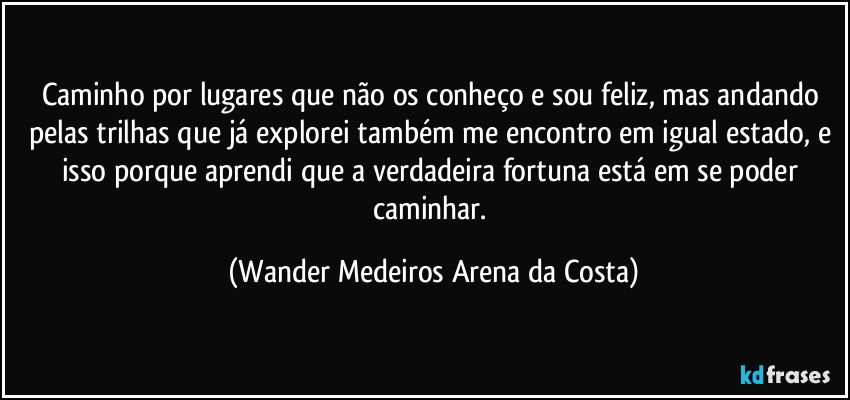 Caminho por lugares que não os conheço e sou feliz, mas andando pelas trilhas que já explorei também me encontro em igual estado, e isso porque aprendi que a verdadeira fortuna está em se poder caminhar. (Wander Medeiros Arena da Costa)