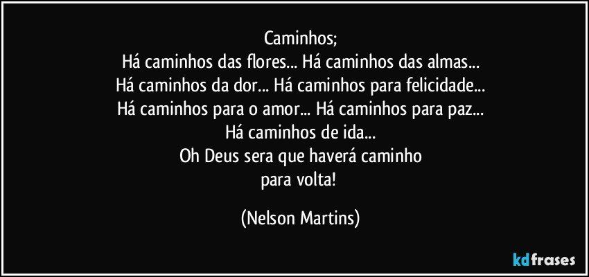 Caminhos;
Há caminhos das flores... Há caminhos das almas...
Há caminhos da dor... Há caminhos para felicidade...
Há caminhos para o amor... Há caminhos para paz...
Há caminhos de ida...
Oh Deus sera que haverá caminho
para volta! (Nelson Martins)