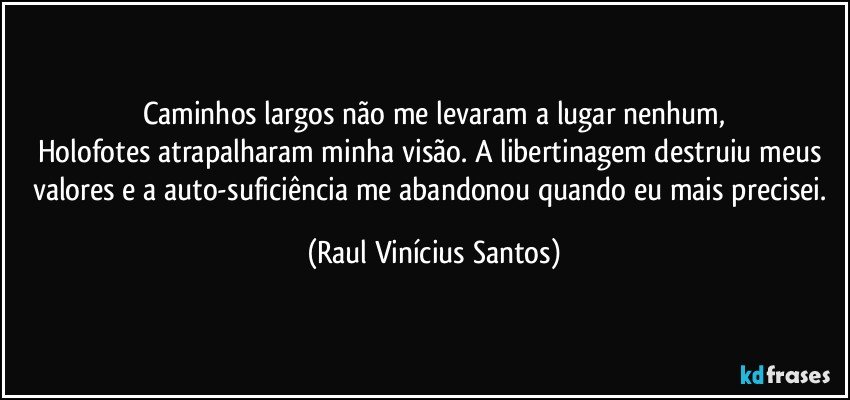 Caminhos largos não me levaram a lugar nenhum,
Holofotes atrapalharam minha visão. A libertinagem destruiu meus valores e a auto-suficiência me abandonou quando eu mais precisei. (Raul Vinícius Santos)