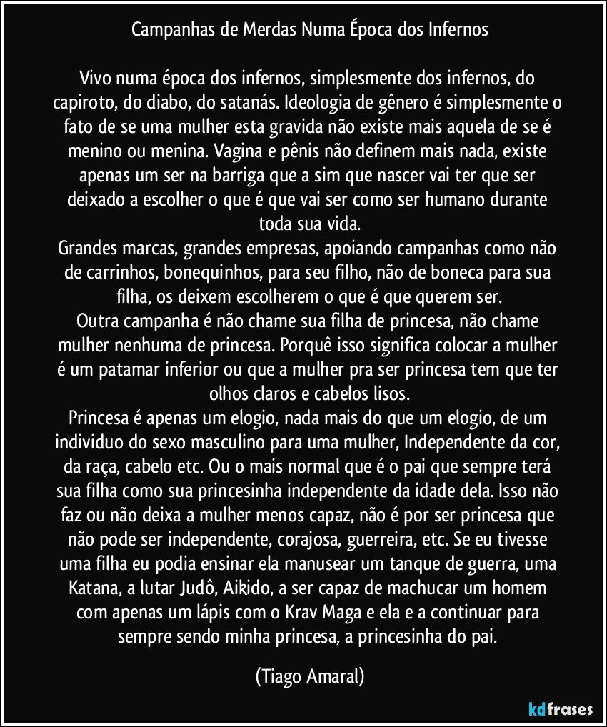 Campanhas de Merdas Numa Época dos Infernos
 
Vivo numa época dos infernos, simplesmente dos infernos, do capiroto, do diabo, do satanás. Ideologia de gênero é simplesmente o fato de se uma mulher esta gravida não existe mais aquela de se é menino ou menina. Vagina e pênis não definem mais nada, existe apenas um ser na barriga que a sim que nascer vai ter que ser deixado a escolher o que é que vai ser como ser humano durante toda sua vida.
Grandes marcas, grandes empresas, apoiando campanhas como não de carrinhos, bonequinhos, para seu filho, não de boneca para sua filha, os deixem escolherem o que é que querem ser.
Outra campanha é não chame sua filha de princesa, não chame mulher nenhuma de princesa. Porquê isso significa colocar a mulher é um patamar inferior ou que a mulher pra ser princesa tem que ter olhos claros e cabelos lisos.
Princesa é apenas um elogio, nada mais do que um elogio, de um individuo do sexo masculino para uma mulher, Independente da cor, da raça, cabelo etc. Ou o mais normal que é o pai que sempre terá sua filha como sua princesinha independente da idade dela. Isso não faz ou não deixa a mulher menos capaz, não é por ser princesa que não pode ser independente, corajosa, guerreira, etc. Se eu tivesse uma filha eu podia ensinar ela manusear um tanque de guerra, uma Katana, a lutar Judô, Aikido, a ser capaz de machucar um homem com apenas um lápis com o Krav Maga e ela e a continuar para sempre sendo minha princesa, a princesinha do pai. (Tiago Amaral)