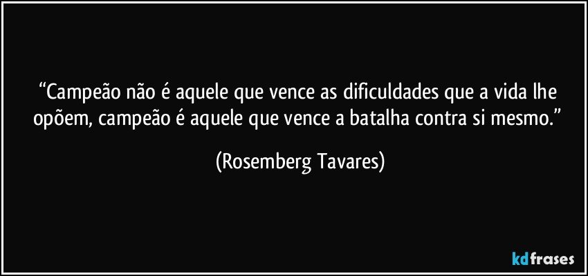 “Campeão não é aquele que vence as dificuldades que a vida lhe opõem, campeão é aquele que vence a batalha contra si mesmo.” (Rosemberg Tavares)