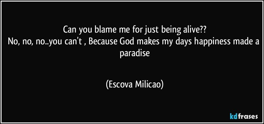 Can you blame me for just being alive??
No, no, no..you can't , Because God makes my days happiness made a paradise
  (Escova Milicao)