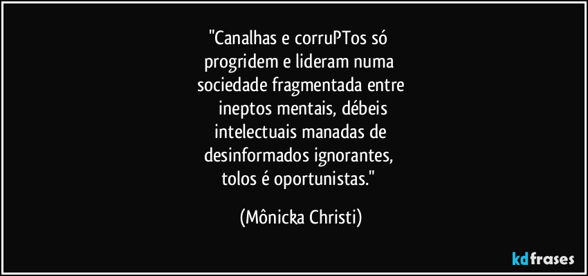 "Canalhas e corruPTos só 
progridem e lideram numa 
sociedade fragmentada entre
 ineptos mentais, débeis
 intelectuais manadas de 
desinformados ignorantes, 
tolos é oportunistas." (Mônicka Christi)