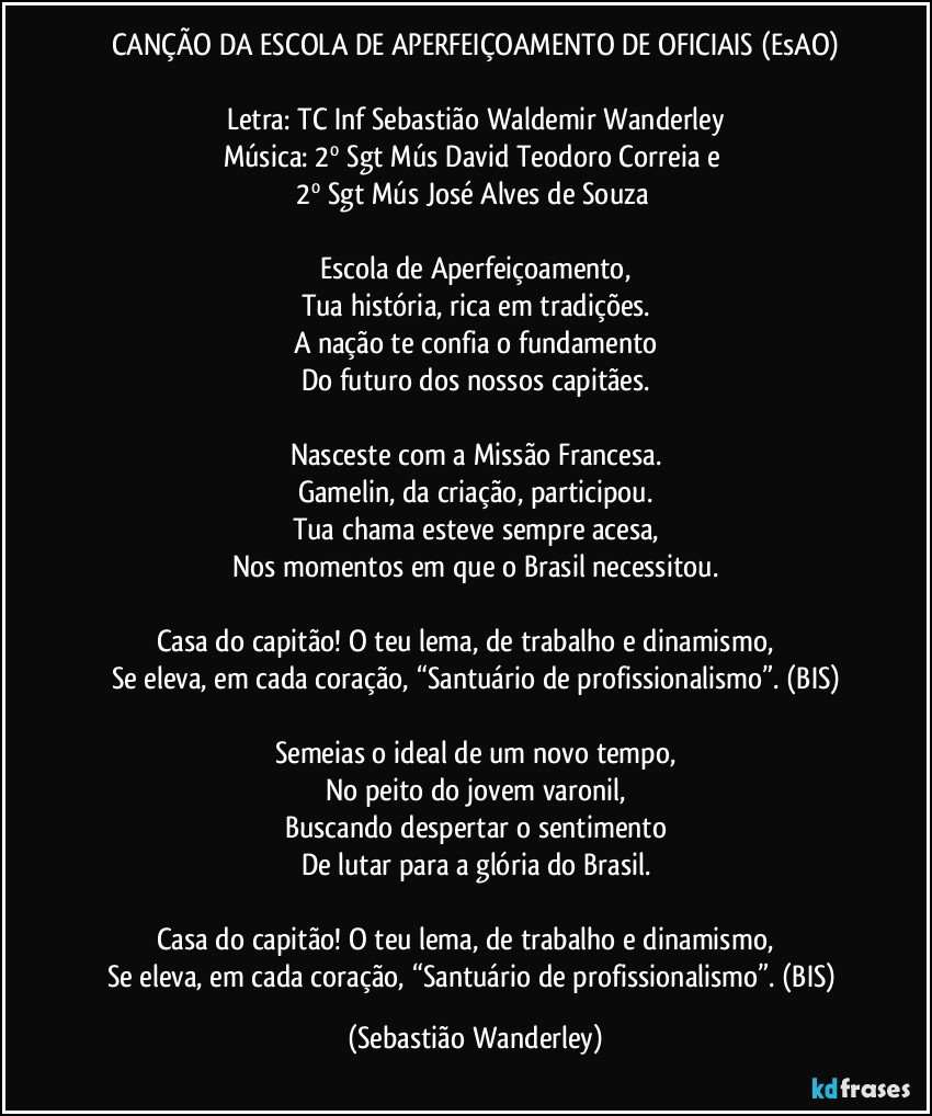 CANÇÃO DA ESCOLA DE APERFEIÇOAMENTO DE OFICIAIS (EsAO)

Letra: TC Inf Sebastião Waldemir Wanderley
Música: 2º Sgt Mús David Teodoro Correia e 
2º Sgt Mús José Alves de Souza 

Escola de Aperfeiçoamento,
Tua história, rica em tradições.
A nação te confia o fundamento
Do futuro dos nossos capitães.

Nasceste com a Missão Francesa.
Gamelin, da criação, participou.
Tua chama esteve sempre acesa,
Nos momentos em que o Brasil necessitou.

Casa do capitão! O teu lema, de trabalho e dinamismo,          
Se eleva, em cada coração, “Santuário de profissionalismo”. (BIS)

Semeias o ideal de um novo tempo,
No peito do jovem varonil,
Buscando despertar o sentimento
De lutar para a glória do Brasil.

Casa do capitão! O teu lema, de trabalho e dinamismo,          
Se eleva, em cada coração, “Santuário de profissionalismo”. (BIS) (Sebastião Wanderley)