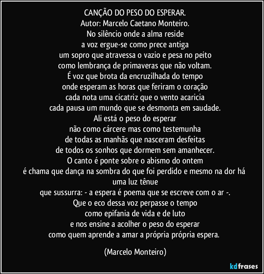 CANÇÃO DO PESO DO ESPERAR.
Autor: Marcelo Caetano Monteiro.
No silêncio onde a alma reside
a voz ergue-se como prece antiga
um sopro que atravessa o vazio e pesa no peito
como lembrança de primaveras que não voltam.
É voz que brota da encruzilhada do tempo
onde esperam as horas que feriram o coração
cada nota uma cicatriz que o vento acaricia
cada pausa um mundo que se desmonta em saudade.
Ali está o peso do esperar
não como cárcere mas como testemunha
de todas as manhãs que nasceram desfeitas
de todos os sonhos que dormem sem amanhecer.
O canto é ponte sobre o abismo do ontem
é chama que dança na sombra do que foi perdido e mesmo na dor há uma luz tênue
que sussurra: - a espera é poema que se escreve com o ar -.
Que o eco dessa voz perpasse o tempo
como epifania de vida e de luto
e nos ensine a acolher o peso do esperar
como quem aprende a amar a própria própria espera. (Marcelo Monteiro)
