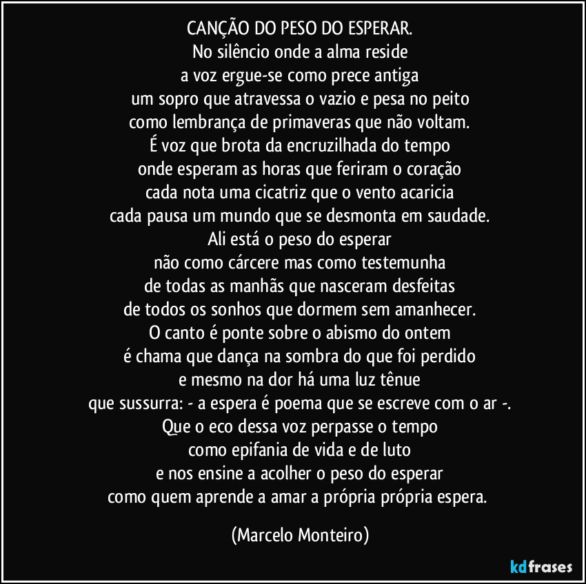 CANÇÃO DO PESO DO ESPERAR.
No silêncio onde a alma reside
a voz ergue-se como prece antiga
um sopro que atravessa o vazio e pesa no peito
como lembrança de primaveras que não voltam.
É voz que brota da encruzilhada do tempo
onde esperam as horas que feriram o coração
cada nota uma cicatriz que o vento acaricia
cada pausa um mundo que se desmonta em saudade.
Ali está o peso do esperar
não como cárcere mas como testemunha
de todas as manhãs que nasceram desfeitas
de todos os sonhos que dormem sem amanhecer.
O canto é ponte sobre o abismo do ontem
é chama que dança na sombra do que foi perdido
e mesmo na dor há uma luz tênue
que sussurra: - a espera é poema que se escreve com o ar -.
Que o eco dessa voz perpasse o tempo
como epifania de vida e de luto
e nos ensine a acolher o peso do esperar
como quem aprende a amar a própria própria espera. (Marcelo Monteiro)
