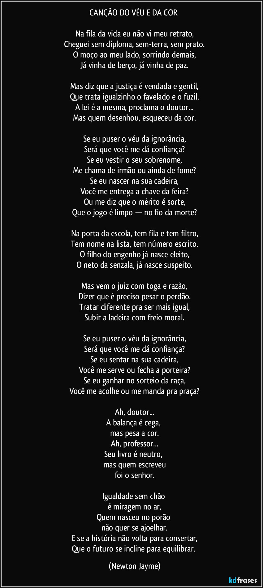CANÇÃO DO VÉU E DA COR  

Na fila da vida eu não vi meu retrato,
Cheguei sem diploma, sem-terra, sem prato.
O moço ao meu lado, sorrindo demais,
Já vinha de berço, já vinha de paz.

Mas diz que a justiça é vendada e gentil,
Que trata igualzinho o favelado e o fuzil.
A lei é a mesma, proclama o doutor...
Mas quem desenhou, esqueceu da cor.

Se eu puser o véu da ignorância,
Será que você me dá confiança?
Se eu vestir o seu sobrenome,
Me chama de irmão ou ainda de fome?
Se eu nascer na sua cadeira,
Você me entrega a chave da feira?
Ou me diz que o mérito é sorte,
Que o jogo é limpo — no fio da morte?

Na porta da escola, tem fila e tem filtro,
Tem nome na lista, tem número escrito.
O filho do engenho já nasce eleito,
O neto da senzala, já nasce suspeito.

Mas vem o juiz com toga e razão,
Dizer que é preciso pesar o perdão.
Tratar diferente pra ser mais igual,
Subir a ladeira com freio moral.

Se eu puser o véu da ignorância,
Será que você me dá confiança?
Se eu sentar na sua cadeira,
Você me serve ou fecha a porteira?
Se eu ganhar no sorteio da raça,
Você me acolhe ou me manda pra praça?

Ah, doutor...
A balança é cega, 
mas pesa a cor.
Ah, professor...
Seu livro é neutro, 
mas quem escreveu
foi o senhor.

Igualdade sem chão 
é miragem no ar,
Quem nasceu no porão 
não quer se ajoelhar.
E se a história não volta para consertar,
Que o futuro se incline para equilibrar. (Newton Jayme)