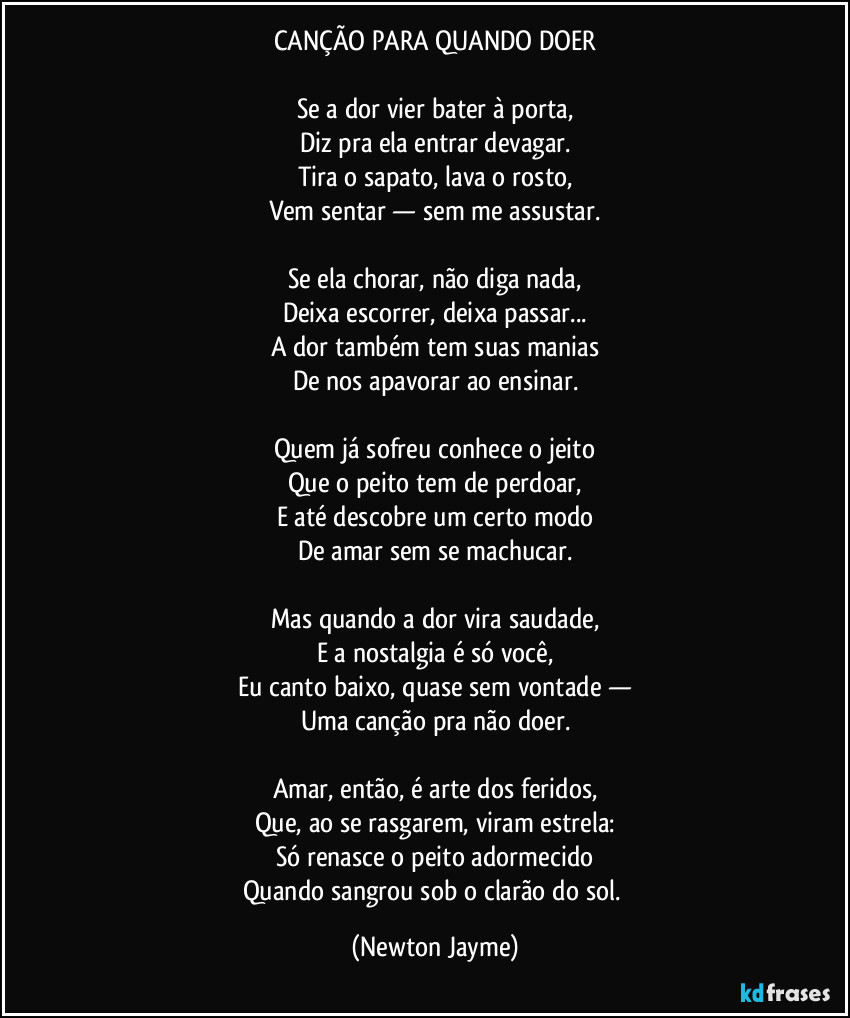 CANÇÃO PARA QUANDO DOER

Se a dor vier bater à porta,
Diz pra ela entrar devagar.
Tira o sapato, lava o rosto,
Vem sentar — sem me assustar.

Se ela chorar, não diga nada,
Deixa escorrer, deixa passar...
A dor também tem suas manias
De nos apavorar ao ensinar.

Quem já sofreu conhece o jeito
Que o peito tem de perdoar,
E até descobre um certo modo
De amar sem se machucar.

Mas quando a dor vira saudade,
E a nostalgia é só você,
Eu canto baixo, quase sem vontade —
Uma canção pra não doer.

Amar, então, é arte dos feridos,
Que, ao se rasgarem, viram estrela:
Só renasce o peito adormecido
Quando sangrou sob o clarão do sol. (Newton Jayme)