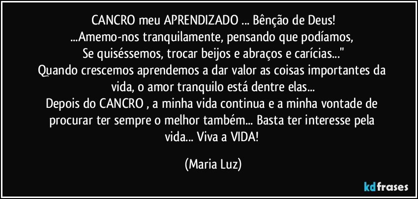 CANCRO meu APRENDIZADO ... Bênção de Deus!
...Amemo-nos tranquilamente, pensando que podíamos, 
Se quiséssemos, trocar beijos e abraços e carícias..."
Quando crescemos aprendemos a dar valor as coisas importantes da vida, o amor tranquilo está dentre elas...
Depois do CANCRO , a minha vida continua e a minha vontade de procurar ter sempre o melhor também... Basta ter interesse pela vida... Viva a VIDA! (Maria Luz)