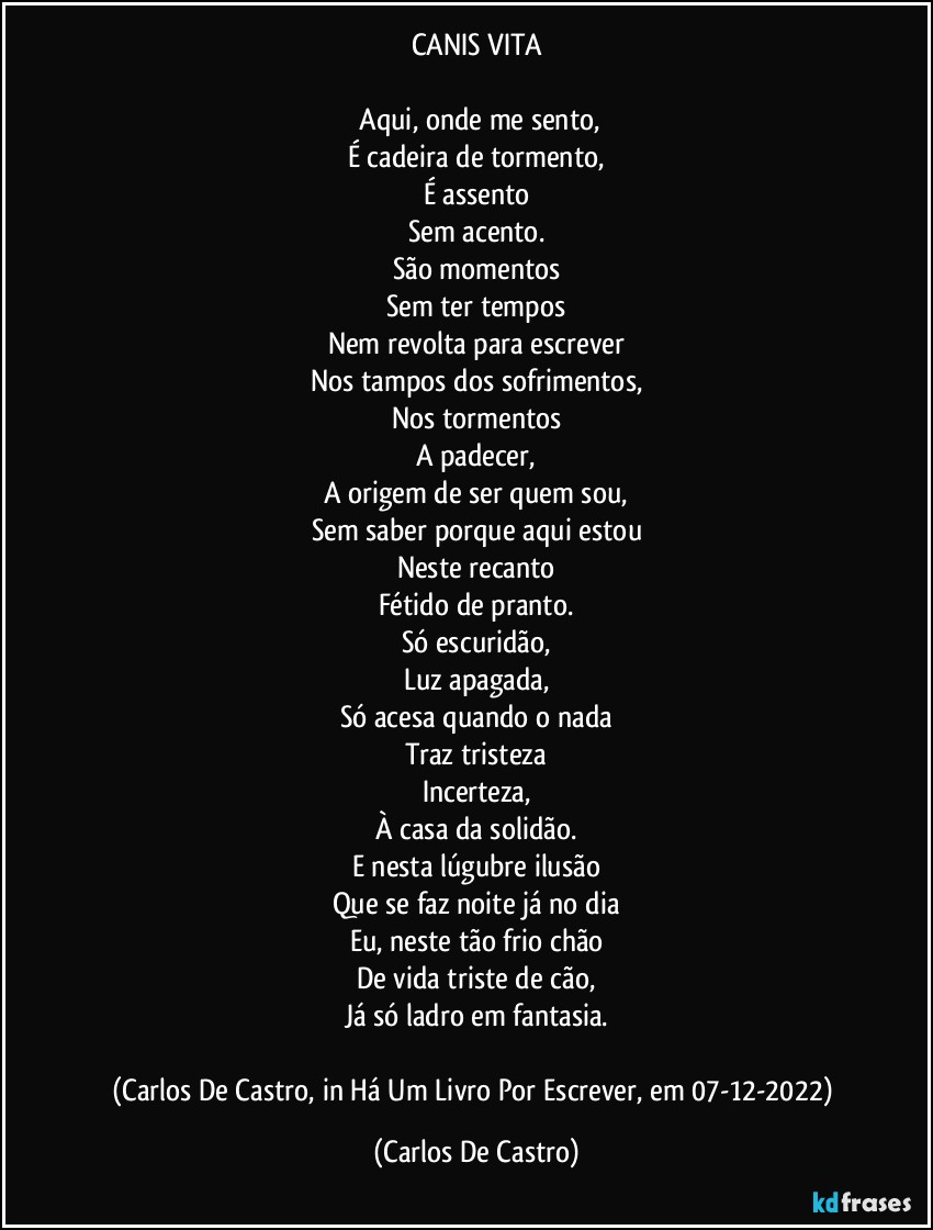 CANIS VITA

⁠Aqui, onde me sento,
É cadeira de tormento,
É assento
Sem acento.
São momentos
Sem ter tempos
Nem revolta para escrever
Nos tampos dos sofrimentos,
Nos tormentos
A padecer,
A origem de ser quem sou,
Sem saber porque aqui estou
Neste recanto
Fétido de pranto.
Só escuridão,
Luz apagada,
Só acesa quando o nada
Traz tristeza
Incerteza,
À casa da solidão.
E nesta lúgubre ilusão
Que se faz noite já no dia
Eu, neste tão frio chão
De vida triste de cão,
Já só ladro em fantasia.

(Carlos De Castro, in Há Um Livro Por Escrever, em 07-12-2022) (Carlos De Castro)