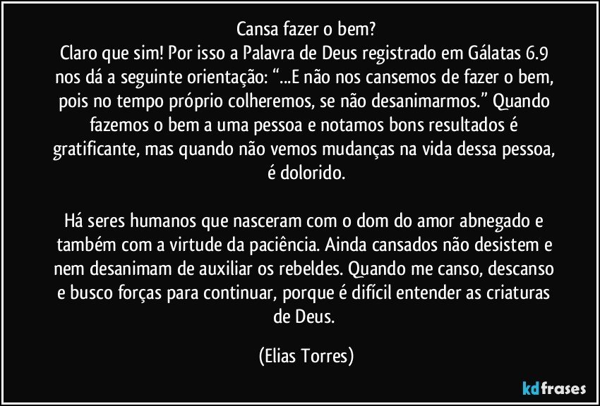 Cansa fazer o bem?
Claro que sim! Por isso a Palavra de Deus registrado em Gálatas 6.9 nos dá a seguinte orientação: “...E não nos cansemos de fazer o bem, pois no tempo próprio colheremos, se não desanimarmos.” Quando fazemos o bem a uma pessoa e notamos bons resultados é gratificante, mas quando não vemos mudanças na vida dessa pessoa, é dolorido.

Há seres humanos que nasceram com o dom do amor abnegado e também com a virtude da paciência. Ainda cansados não desistem e nem desanimam de auxiliar os rebeldes. Quando me canso, descanso e busco forças para continuar, porque é difícil entender as criaturas de Deus. (Elias Torres)