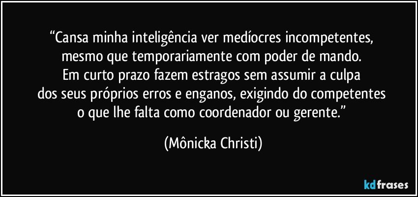 “Cansa minha inteligência ver medíocres incompetentes, 
mesmo que temporariamente com poder de mando. 
Em curto prazo fazem estragos sem assumir a culpa 
dos seus próprios erros e enganos, exigindo do competentes 
o que lhe falta como coordenador ou gerente.” (Mônicka Christi)