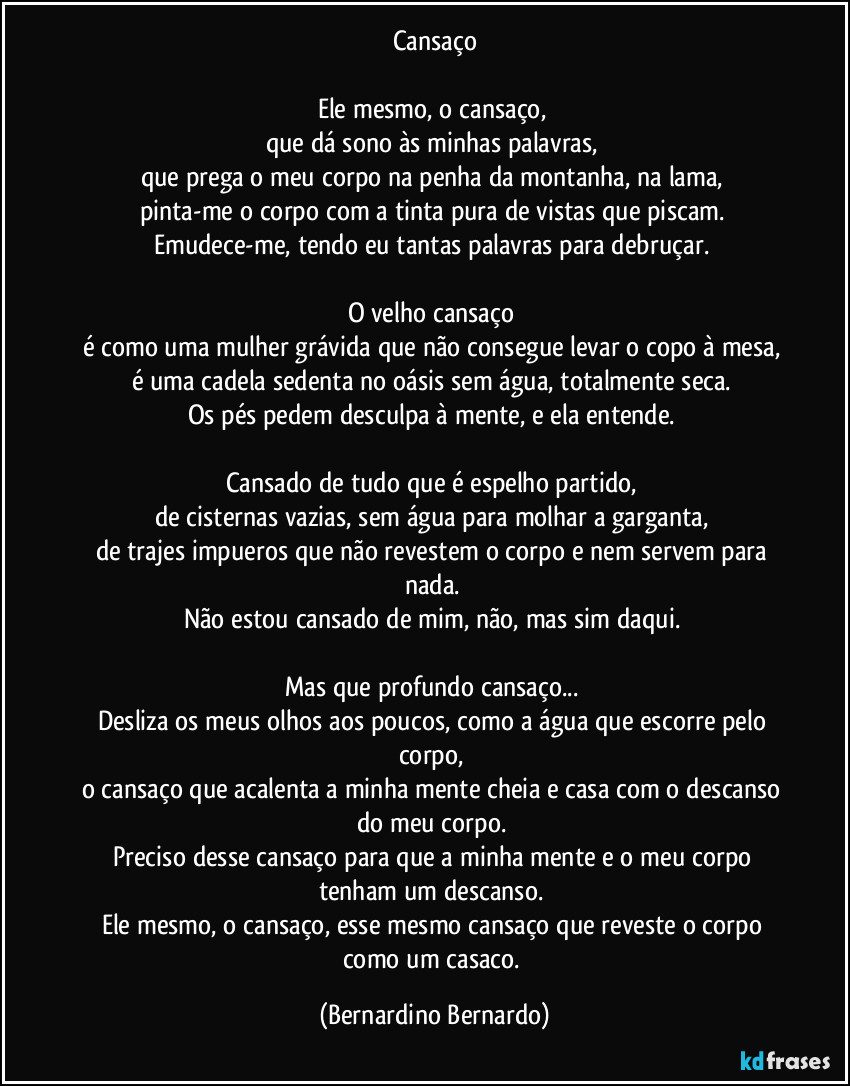 Cansaço

Ele mesmo, o cansaço,  
que dá sono às minhas palavras,  
que prega o meu corpo na penha da montanha, na lama,  
pinta-me o corpo com a tinta pura de vistas que piscam.  
Emudece-me, tendo eu tantas palavras para debruçar.  

O velho cansaço  
é como uma mulher grávida que não consegue levar o copo à mesa,  
é uma cadela sedenta no oásis sem água, totalmente seca.  
Os pés pedem desculpa à mente, e ela entende.  

Cansado de tudo que é espelho partido,  
de cisternas vazias, sem água para molhar a garganta,  
de trajes impueros que não revestem o corpo e nem servem para nada.  
Não estou cansado de mim, não, mas sim daqui.  

Mas que profundo cansaço...  
Desliza os meus olhos aos poucos, como a água que escorre pelo corpo,  
o cansaço que acalenta a minha mente cheia e casa com o descanso do meu corpo.  
Preciso desse cansaço para que a minha mente e o meu corpo tenham um descanso.  
Ele mesmo, o cansaço, esse mesmo cansaço que reveste o corpo como um casaco. (Bernardino Bernardo)