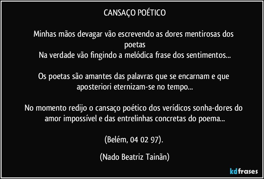 CANSAÇO POÉTICO

Minhas mãos devagar vão escrevendo as dores mentirosas dos poetas
Na verdade vão fingindo a melódica frase dos sentimentos...

Os poetas são amantes das palavras que se encarnam e que aposteriori eternizam-se no tempo...

No momento redijo o cansaço poético dos verídicos sonha-dores do amor impossível e das entrelinhas concretas do poema...

(Belém, 04/02/97). (Nado Beatriz Tainãn)