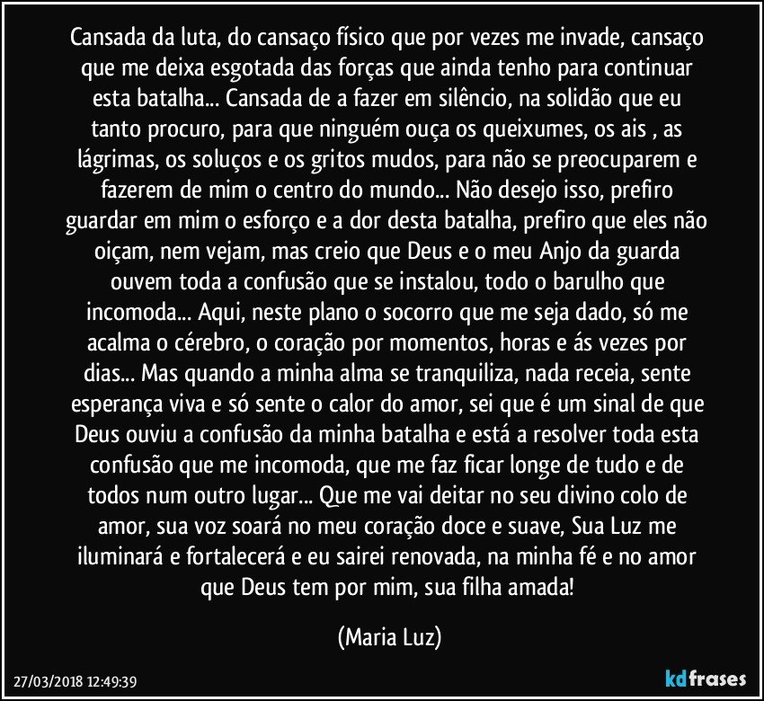 Cansada da luta, do cansaço físico que por vezes me invade, cansaço que me deixa esgotada das forças que ainda tenho para continuar esta batalha... Cansada de a fazer em silêncio, na solidão que eu tanto procuro, para que ninguém ouça os queixumes, os ais , as lágrimas, os soluços e os gritos mudos, para não se preocuparem e fazerem de mim o centro do mundo... Não desejo isso, prefiro guardar em mim o esforço e a dor desta batalha, prefiro que eles não oiçam, nem vejam, mas creio que  Deus e o meu Anjo da guarda ouvem toda a confusão que se instalou, todo o barulho que incomoda... Aqui, neste plano o socorro que me seja dado, só me acalma o cérebro, o coração por momentos, horas e ás vezes por dias... Mas quando a minha alma se tranquiliza, nada receia, sente esperança viva e só sente o calor do amor, sei que é um sinal de que Deus ouviu a confusão da minha batalha e está a resolver toda esta confusão que me incomoda, que me faz ficar longe de tudo e de todos num outro lugar... Que me vai deitar no seu divino colo de amor, sua voz soará no meu coração doce e suave, Sua Luz me iluminará e fortalecerá e eu sairei renovada, na minha fé e no amor que Deus tem por mim, sua filha amada! (Maria Luz)