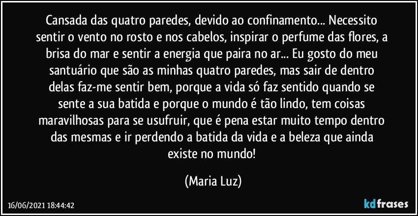 Cansada das quatro paredes, devido ao confinamento... Necessito sentir o vento no rosto e nos cabelos, inspirar o perfume das flores, a brisa do mar e sentir a energia que paira no ar... Eu gosto do meu santuário que são as minhas quatro paredes, mas sair de dentro delas faz-me sentir bem, porque a vida só faz sentido quando se sente a sua batida e porque o mundo é tão lindo, tem coisas maravilhosas para se usufruir, que é pena estar muito tempo dentro das mesmas e ir perdendo a batida da vida e a beleza que ainda existe no mundo! (Maria Luz)