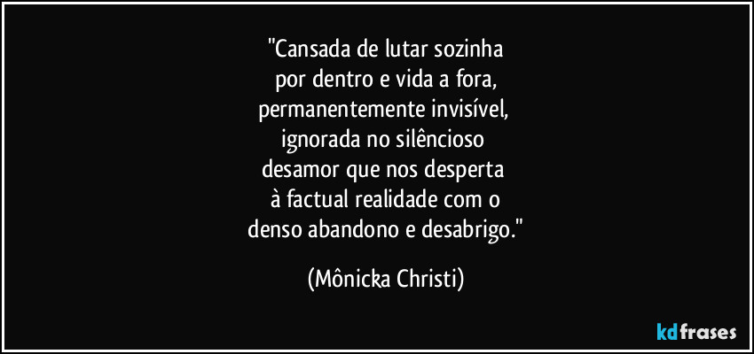 "Cansada de lutar sozinha
por dentro e vida a fora,
permanentemente invisível,
ignorada no silêncioso
desamor que nos desperta
à factual realidade com o
denso abandono e desabrigo." (Mônicka Christi)