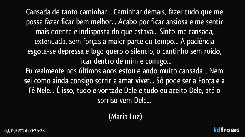 Cansada de tanto caminhar... Caminhar demais, fazer tudo que me possa fazer ficar bem melhor... Acabo por ficar ansiosa  e me sentir mais doente e indisposta do que estava... Sinto-me cansada, extenuada, sem forças a maior parte do tempo... A paciência esgota-se depressa e logo quero o silencio, o cantinho sem ruído, ficar dentro de mim e comigo...
Eu realmente nos últimos anos estou e ando muito cansada... Nem sei como ainda consigo sorrir e amar viver... Só pode ser a Força e a Fé Nele... É isso, tudo é vontade Dele e tudo eu aceito Dele, até o sorriso vem Dele... (Maria Luz)