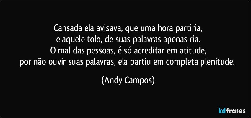 Cansada ela avisava, que uma hora partiria,
e aquele tolo, de suas palavras apenas ria.
O mal das pessoas, é só acreditar em atitude,
por não ouvir suas palavras, ela partiu em completa plenitude. (Andy Campos)