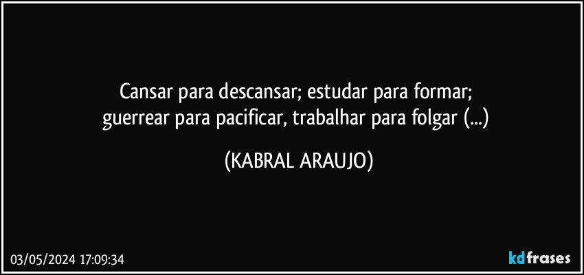 Cansar para descansar; estudar para formar; 
guerrear para pacificar, trabalhar para folgar (...) (KABRAL ARAUJO)