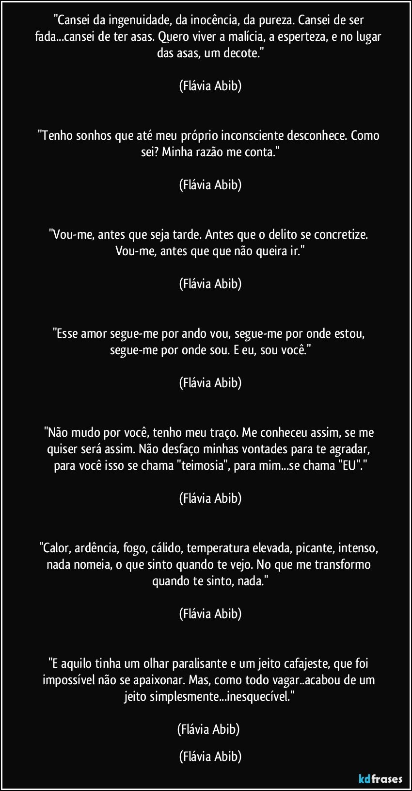 "Cansei da ingenuidade, da inocência, da pureza. Cansei de ser fada...cansei de ter asas. Quero viver a malícia, a esperteza, e no lugar das asas, um decote."

(Flávia Abib)


"Tenho sonhos que até meu próprio inconsciente desconhece. Como sei? Minha razão me conta."

(Flávia Abib)


"Vou-me, antes que seja tarde. Antes que o delito se concretize. Vou-me, antes que que não queira ir."

(Flávia Abib)


"Esse amor segue-me por ando vou, segue-me por onde estou, segue-me por onde sou. E eu, sou você."

(Flávia Abib)


"Não mudo por você, tenho meu traço. Me conheceu assim, se me quiser será assim. Não desfaço minhas vontades para te agradar, para você isso se chama "teimosia", para mim...se chama "EU"."

(Flávia Abib)


"Calor, ardência, fogo, cálido, temperatura elevada, picante, intenso, nada nomeia, o que sinto quando te vejo. No que me transformo quando te sinto, nada."

(Flávia Abib)


"E aquilo tinha um olhar paralisante e um jeito cafajeste, que foi impossível não se apaixonar. Mas, como todo vagar..acabou de um jeito simplesmente...inesquecível."

(Flávia Abib) (Flávia Abib)