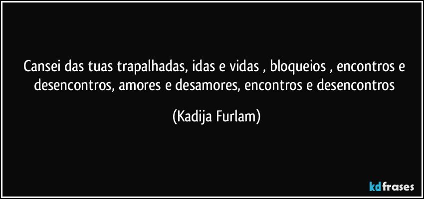 Cansei   das tuas trapalhadas,  idas e vidas , bloqueios   , encontros e desencontros,  amores e desamores, encontros  e desencontros (Kadija Furlam)