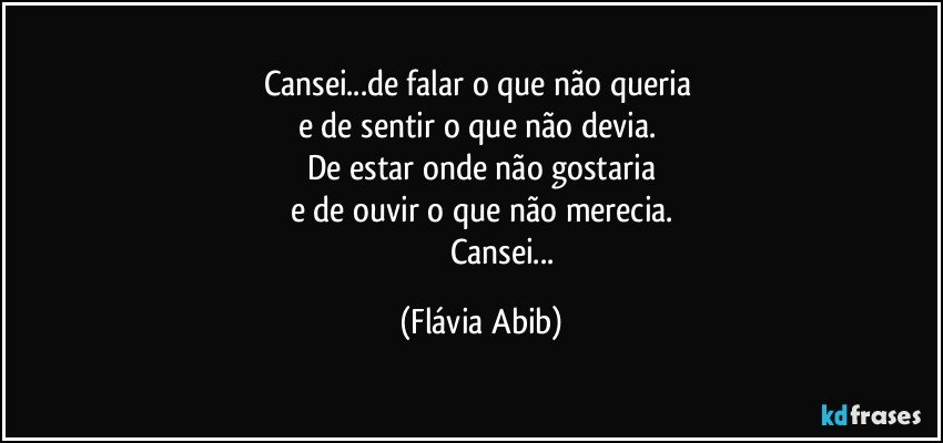 Cansei...de falar o que não queria 
e de sentir o que não devia. 
De estar onde não gostaria
e de ouvir o que não merecia.
                     Cansei... (Flávia Abib)