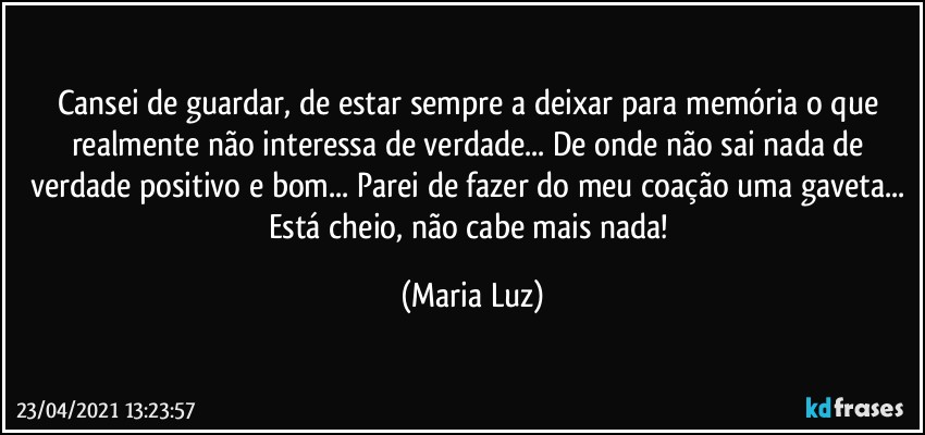 Cansei de guardar, de estar sempre a deixar para memória o que realmente não interessa de verdade... De onde não sai nada de verdade positivo e bom... Parei de fazer do meu coação uma gaveta... Está cheio, não cabe mais nada! (Maria Luz)