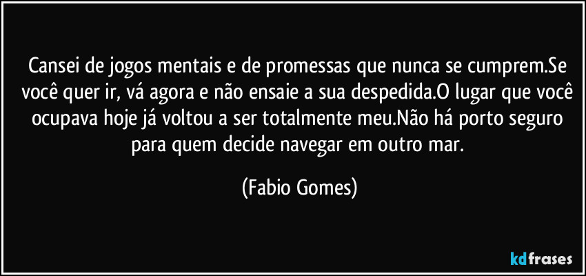 Cansei de jogos mentais e de promessas que nunca se cumprem.Se você quer ir, vá agora e não ensaie a sua despedida.O lugar que você ocupava hoje já voltou a ser totalmente meu.Não há porto seguro para quem decide navegar em outro mar. (Fabio Gomes)