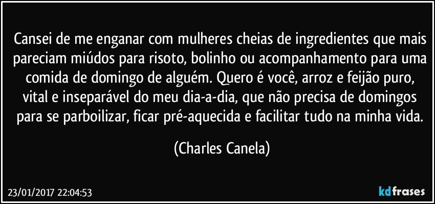 Cansei de me enganar com mulheres cheias de ingredientes que mais pareciam miúdos para risoto, bolinho ou acompanhamento para uma comida de domingo de alguém. Quero é você, arroz e feijão puro, vital e inseparável do meu dia-a-dia, que não precisa de domingos para se parboilizar, ficar pré-aquecida e facilitar tudo na minha vida. (Charles Canela)