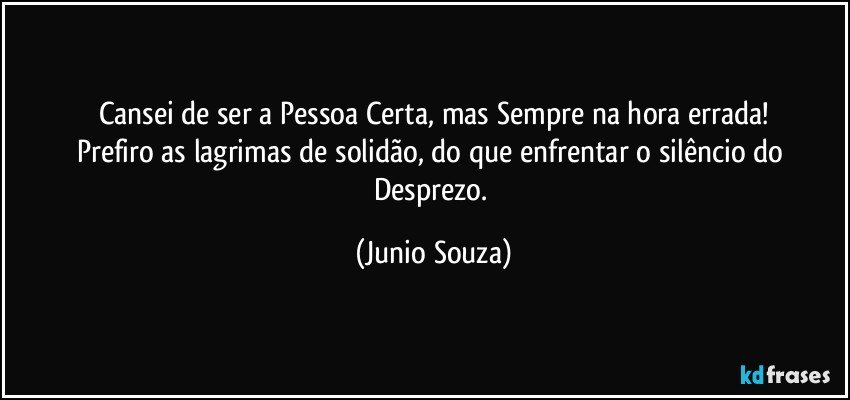 Cansei de ser a Pessoa Certa, mas Sempre na hora errada!
Prefiro as lagrimas de solidão, do que enfrentar o silêncio do Desprezo. (Junio Souza)