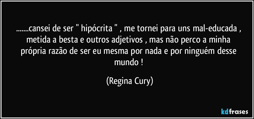 ...cansei  de  ser " hipócrita " , me tornei  para uns  mal-educada ,  metida a besta  e outros   adjetivos ,  mas  não perco a minha própria razão  de ser  eu mesma  por nada e por ninguém desse mundo ! (Regina Cury)