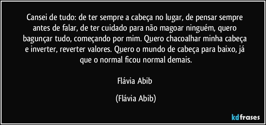 Cansei de tudo: de ter sempre a cabeça no lugar, de pensar sempre antes de falar, de ter cuidado para não magoar ninguém, quero bagunçar tudo, começando por mim. Quero chacoalhar minha cabeça e inverter, reverter valores. Quero o mundo de cabeça para baixo, já que o normal ficou normal demais.

Flávia Abib (Flávia Abib)