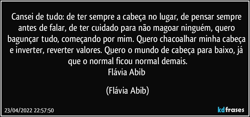 Cansei de tudo: de ter sempre a cabeça no lugar, de pensar sempre antes de falar, de ter cuidado para não magoar ninguém, quero bagunçar tudo, começando por mim. Quero chacoalhar minha cabeça e inverter, reverter valores. Quero o mundo de cabeça para baixo, já que o normal ficou normal demais.
Flávia Abib (Flávia Abib)