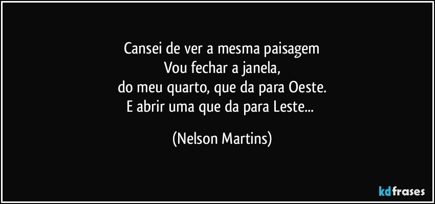 Cansei de ver a mesma paisagem
Vou fechar a janela,
do meu quarto, que da para Oeste.
E abrir uma que da para Leste... (Nelson Martins)